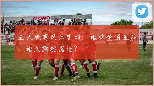 五大联赛风云变幻：谁将登顶王座，谁又黯然离场？