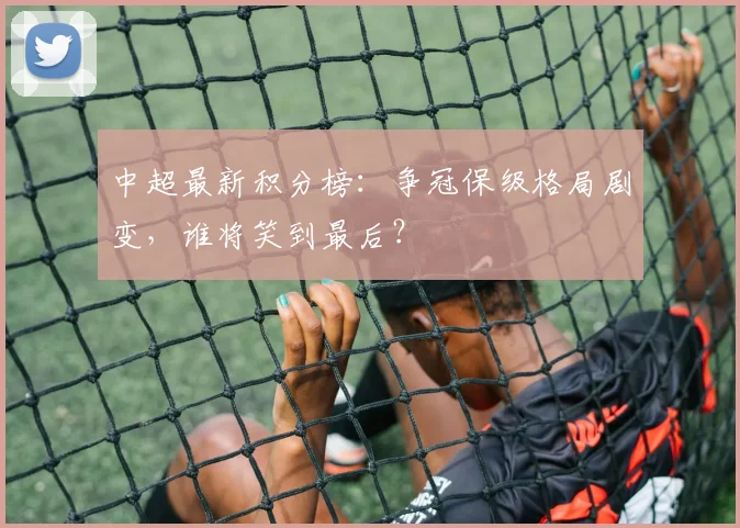 中超最新积分榜：争冠保级格局剧变，谁将笑到最后？