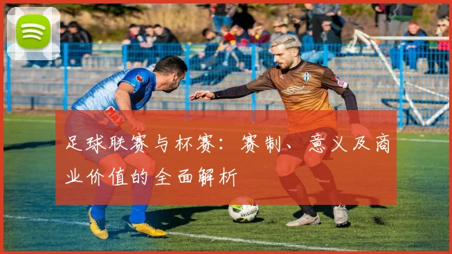 足球联赛与杯赛：赛制、意义及商业价值的全面解析