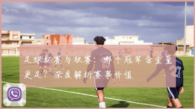 足球杯赛与联赛：哪个冠军含金量更足？深度解析赛事价值