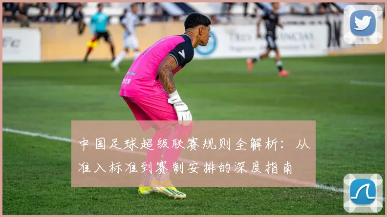 中国足球超级联赛规则全解析：从准入标准到赛制安排的深度指南