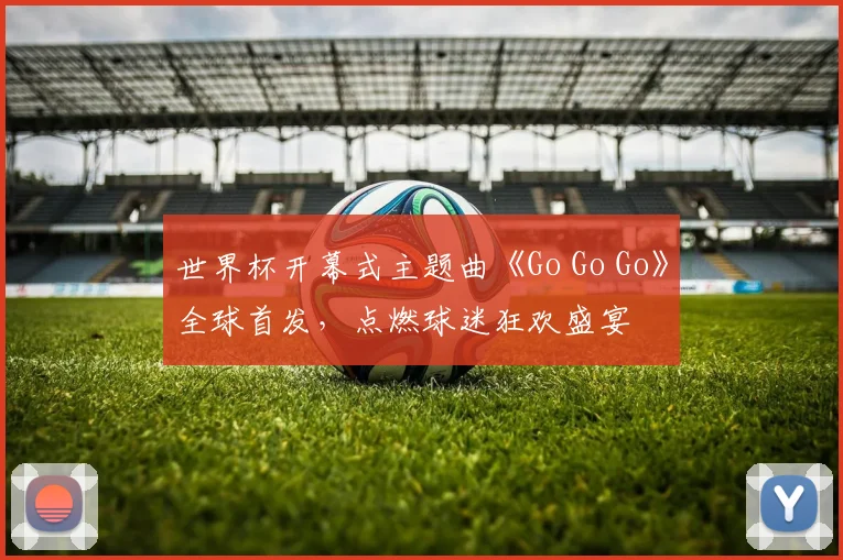 世界杯开幕式主题曲《Go Go Go》全球首发，点燃球迷狂欢盛宴