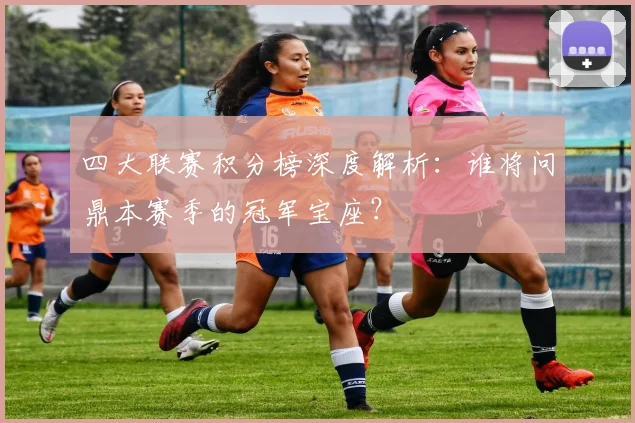 四大联赛积分榜深度解析：谁将问鼎本赛季的冠军宝座？