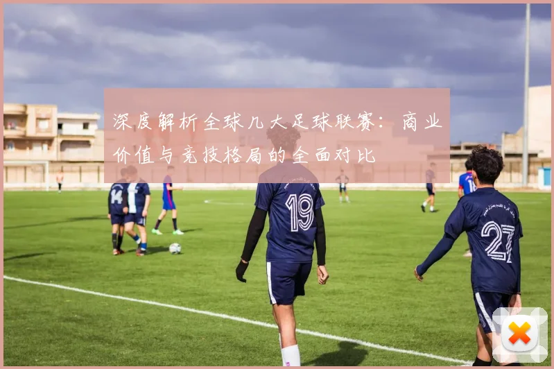 深度解析全球几大足球联赛：商业价值与竞技格局的全面对比