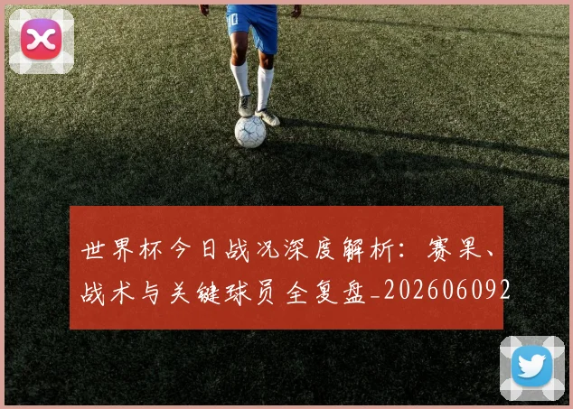 世界杯今日战况深度解析：赛果、战术与关键球员全复盘_20260609201256