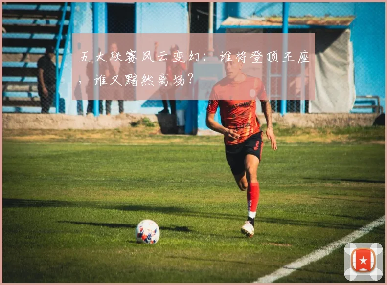 五大联赛风云变幻：谁将登顶王座，谁又黯然离场？