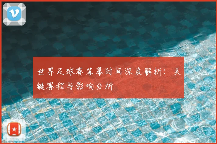 世界足球赛落幕时间深度解析：关键赛程与影响分析