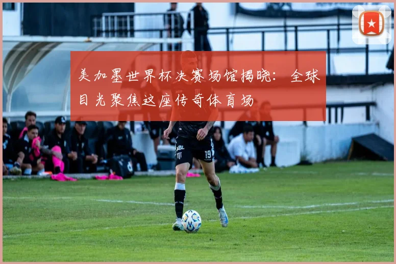 美加墨世界杯决赛场馆揭晓：全球目光聚焦这座传奇体育场