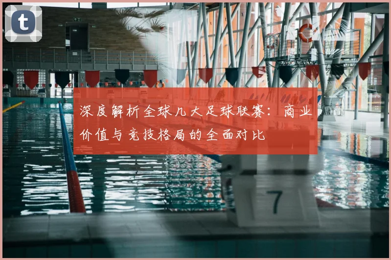 深度解析全球几大足球联赛：商业价值与竞技格局的全面对比