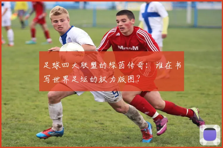 足球四大联盟的绿茵传奇：谁在书写世界足坛的权力版图？