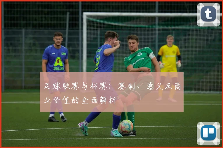 足球联赛与杯赛：赛制、意义及商业价值的全面解析